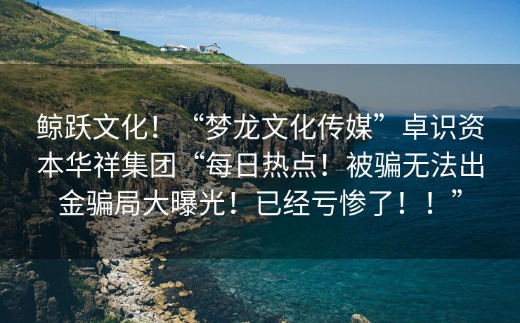 鲸跃文化！“梦龙文化传媒”卓识资本华祥集团“每日热点！被骗无法出金骗局大曝光！已经亏惨了！！”