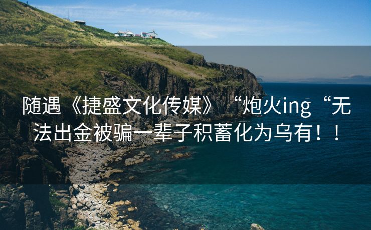 随遇《捷盛文化传媒》“炮火ing“无法出金被骗一辈子积蓄化为乌有！!