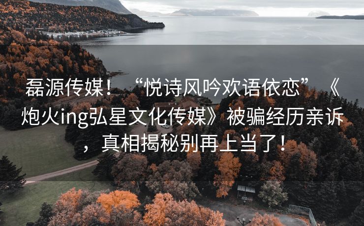 磊源传媒！“悦诗风吟欢语依恋”《炮火ing弘星文化传媒》被骗经历亲诉，真相揭秘别再上当了！