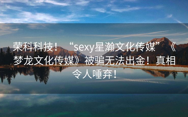 荣科科技！“sexy星瀚文化传媒”《梦龙文化传媒》被骗无法出金！真相令人唾弃！