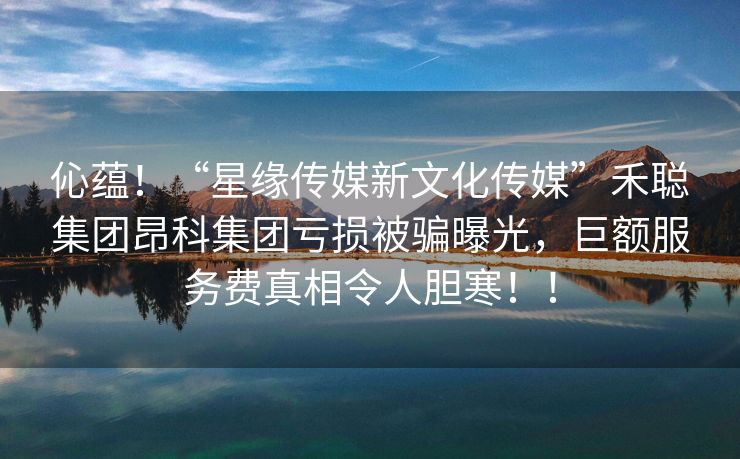 伈蕴！“星缘传媒新文化传媒”禾聪集团昂科集团亏损被骗曝光，巨额服务费真相令人胆寒！！