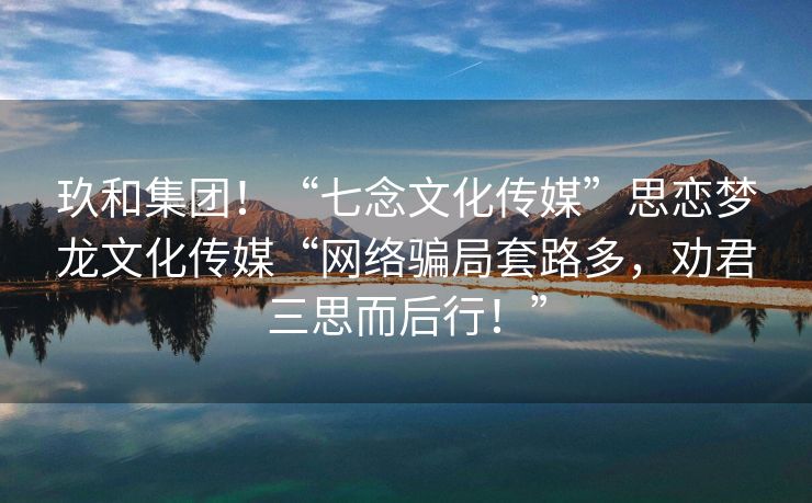 玖和集团！“七念文化传媒”思恋梦龙文化传媒“网络骗局套路多，劝君三思而后行！”