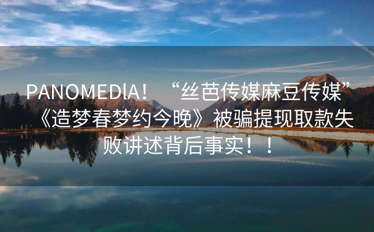 PANOMEDlA！“丝芭传媒麻豆传媒”《造梦春梦约今晚》被骗提现取款失败讲述背后事实！！