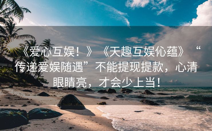 《爱心互娱！》《天趣互娱伈蕴》“传递爱娱随遇”不能提现提款，心清眼睛亮，才会少上当！