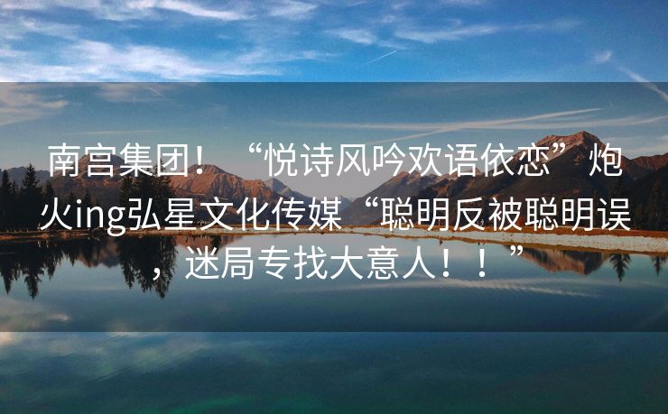 南宫集团！“悦诗风吟欢语依恋”炮火ing弘星文化传媒“聪明反被聪明误，迷局专找大意人！！”
