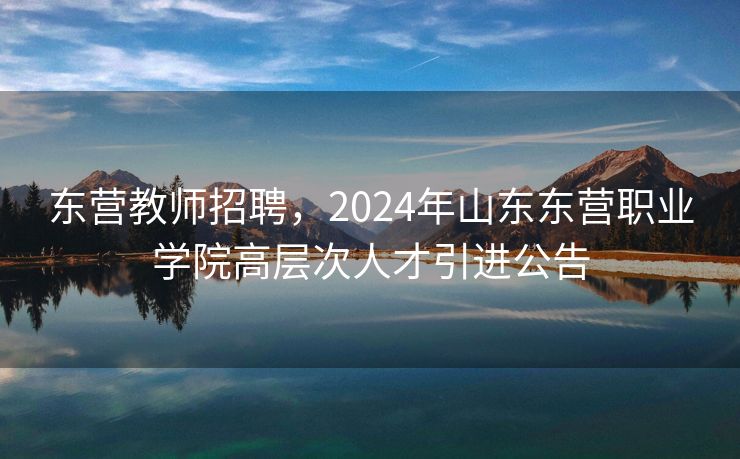 东营教师招聘，2024年山东东营职业学院高层次人才引进公告