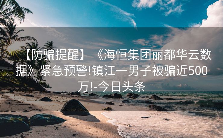 【防骗提醒】《海恒集团丽都华云数据》紧急预警!镇江一男子被骗近500万!-今日头条