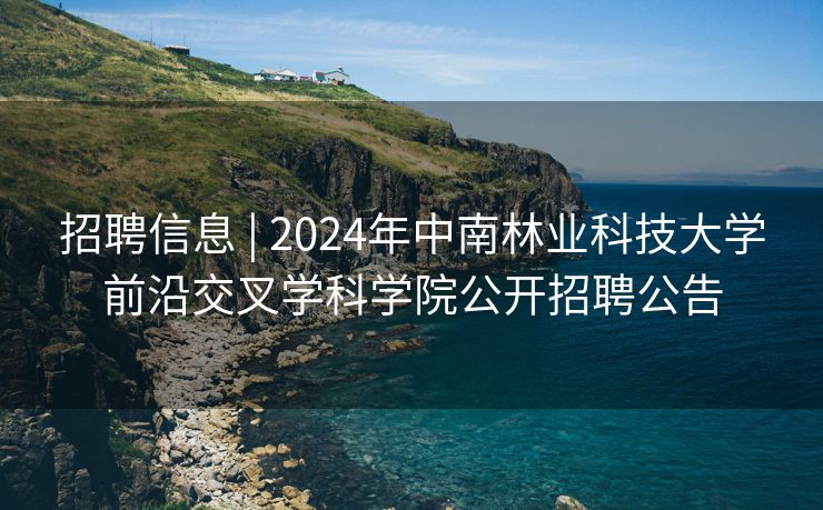 招聘信息 | 2024年中南林业科技大学前沿交叉学科学院公开招聘公告