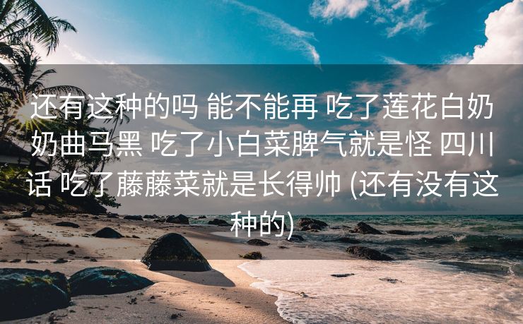 还有这种的吗 能不能再 吃了莲花白奶奶曲马黑 吃了小白菜脾气就是怪 四川话 吃了藤藤菜就是长得帅 (还有没有这种的)