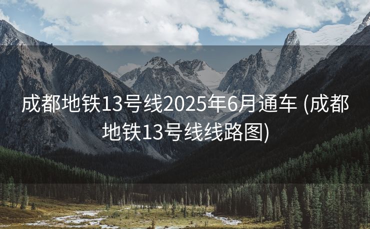 成都地铁13号线2025年6月通车 (成都地铁13号线线路图)