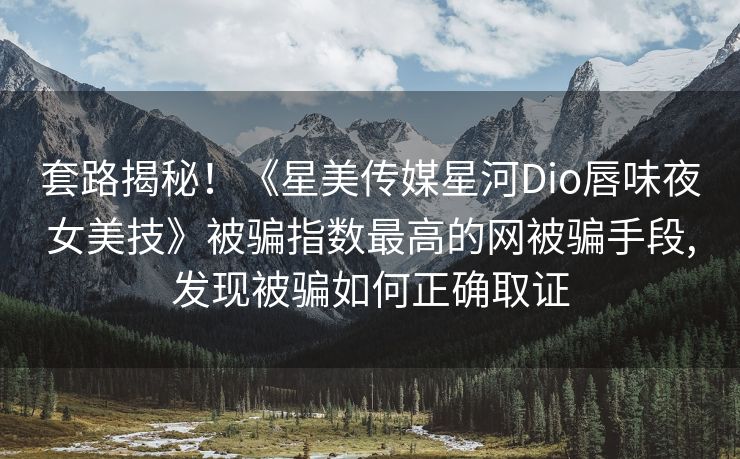 套路揭秘！《星美传媒星河Dio唇味夜女美技》被骗指数最高的网被骗手段,发现被骗如何正确取证