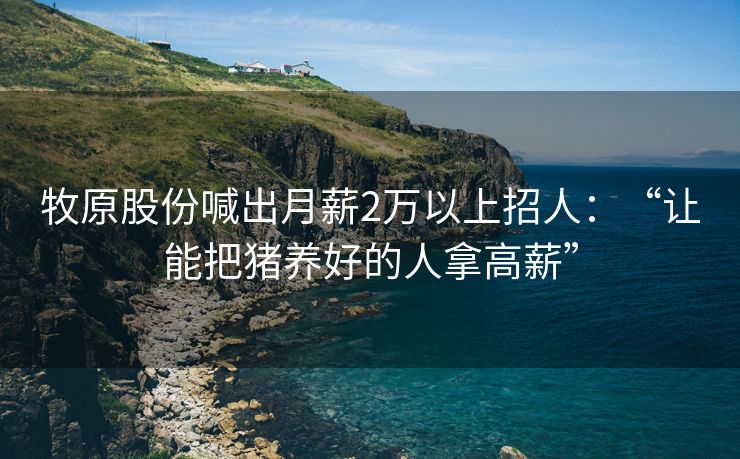 牧原股份喊出月薪2万以上招人：“让能把猪养好的人拿高薪”