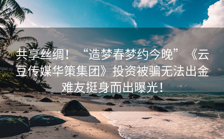 共享丝绸！“造梦春梦约今晚”《云豆传媒华策集团》投资被骗无法出金难友挺身而出曝光！