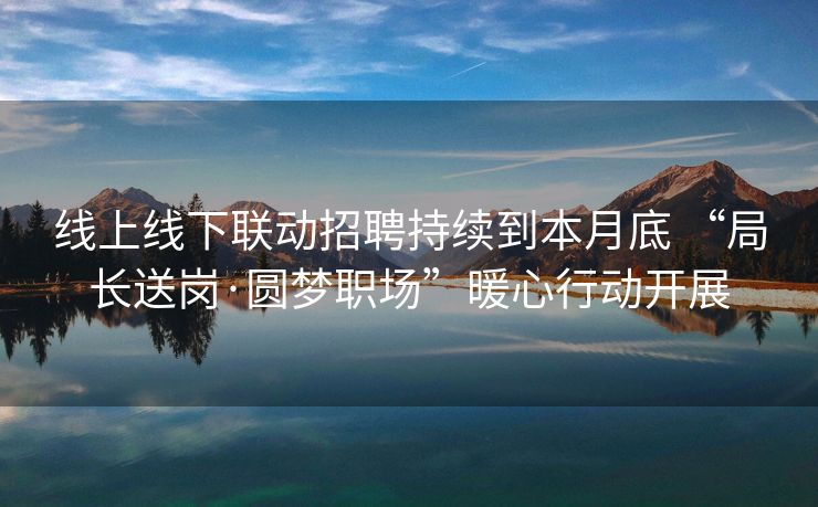 线上线下联动招聘持续到本月底 “局长送岗·圆梦职场”暖心行动开展
