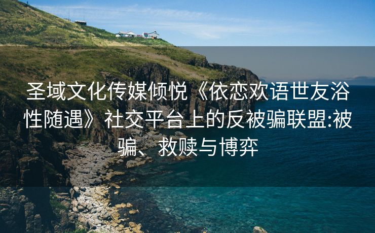 圣域文化传媒倾悦《依恋欢语世友浴性随遇》社交平台上的反被骗联盟:被骗、救赎与博弈