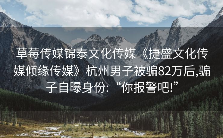草莓传媒锦泰文化传媒《捷盛文化传媒倾缘传媒》杭州男子被骗82万后,骗子自曝身份:“你报警吧!”