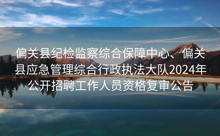 偏关县纪检监察综合保障中心、偏关县应急管理综合行政执法大队2024年公开招聘工作人员资格复审公告