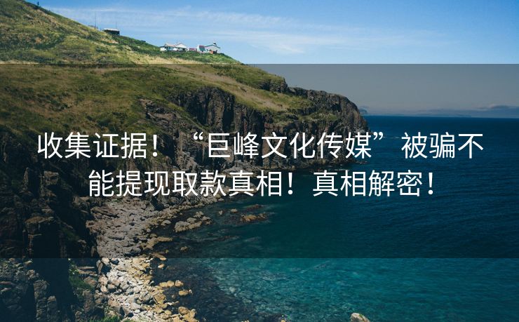 收集证据！“巨峰文化传媒”被骗不能提现取款真相！真相解密！
