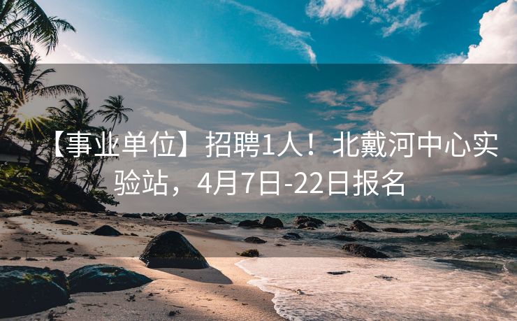 【事业单位】招聘1人！北戴河中心实验站，4月7日-22日报名