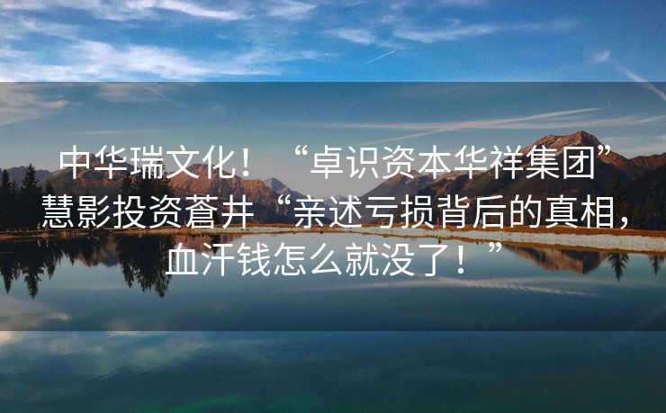 中华瑞文化！“卓识资本华祥集团”慧影投资蒼井“亲述亏损背后的真相，血汗钱怎么就没了！”