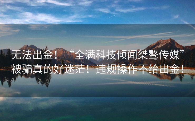 无法出金！“全满科技倾闻桀骜传媒”被骗真的好迷茫！违规操作不给出金！