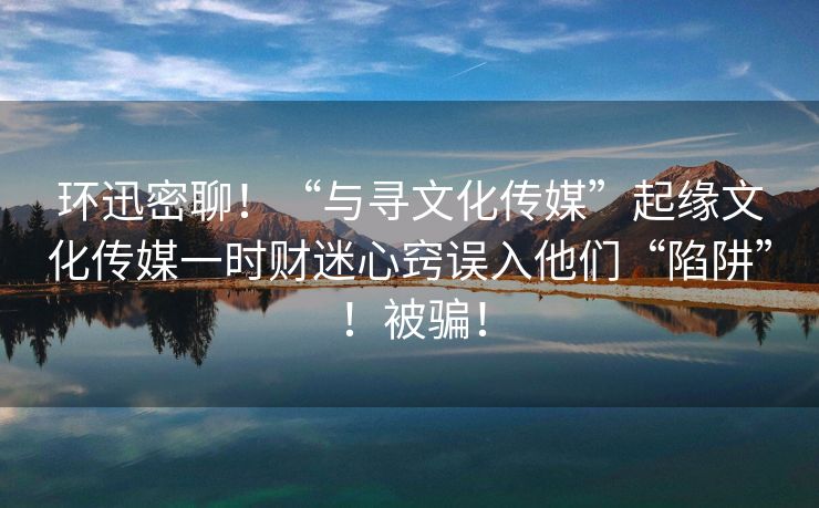 环迅密聊！“与寻文化传媒”起缘文化传媒一时财迷心窍误入他们“陷阱”！被骗！