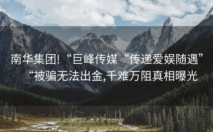 南华集团!“巨峰传媒“传递爱娱随遇”“被骗无法出金,千难万阻真相曝光