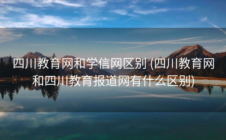 四川教育网和学信网区别 (四川教育网和四川教育报道网有什么区别)