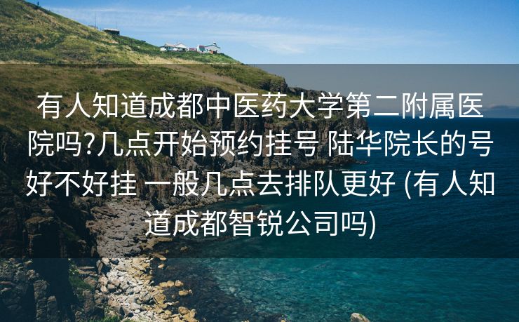 有人知道成都中医药大学第二附属医院吗?几点开始预约挂号 陆华院长的号好不好挂 一般几点去排队更好 (有人知道成都智锐公司吗)