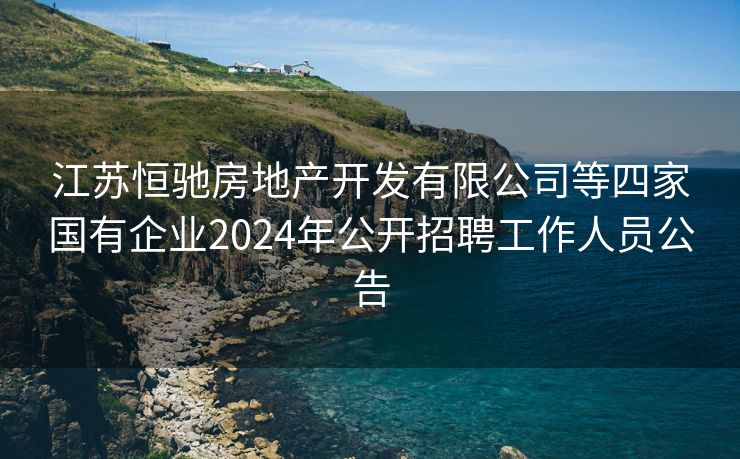 江苏恒驰房地产开发有限公司等四家国有企业2024年公开招聘工作人员公告