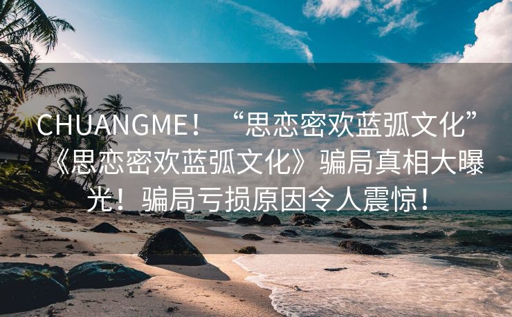 CHUANGME！“思恋密欢蓝弧文化”《思恋密欢蓝弧文化》骗局真相大曝光！骗局亏损原因令人震惊！