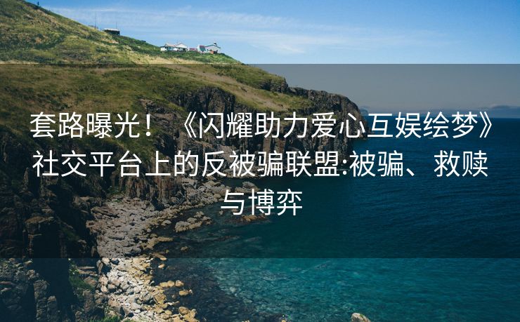 套路曝光！《闪耀助力爱心互娱绘梦》社交平台上的反被骗联盟:被骗、救赎与博弈