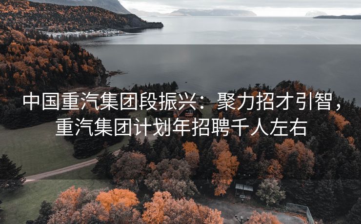中国重汽集团段振兴：聚力招才引智，重汽集团计划年招聘千人左右
