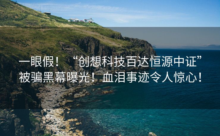 一眼假！“创想科技百达恒源中证”被骗黑幕曝光！血泪事迹令人惊心！