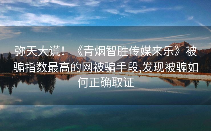 弥天大谎！《青烟智胜传媒来乐》被骗指数最高的网被骗手段,发现被骗如何正确取证