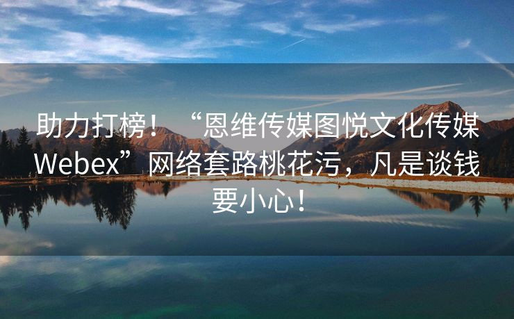 助力打榜！“恩维传媒图悦文化传媒Webex”网络套路桃花污，凡是谈钱要小心！