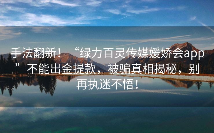 手法翻新！“绿力百灵传媒媛娇会app”不能出金提款，被骗真相揭秘，别再执迷不悟！
