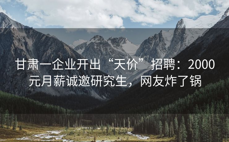 甘肃一企业开出“天价”招聘：2000元月薪诚邀研究生，网友炸了锅