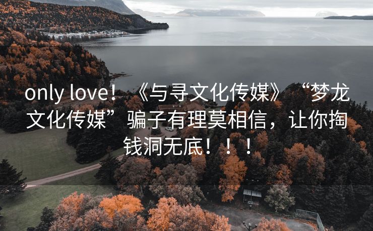 only love！《与寻文化传媒》“梦龙文化传媒”骗子有理莫相信，让你掏钱洞无底！！！