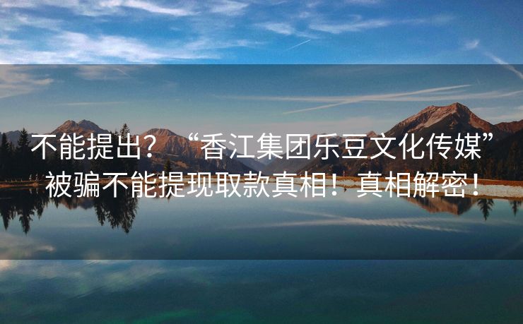 不能提出？“香江集团乐豆文化传媒”被骗不能提现取款真相！真相解密！