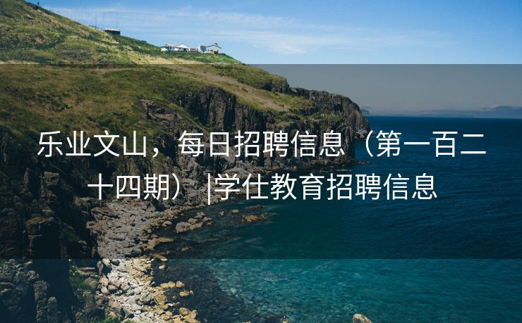 乐业文山，每日招聘信息（第一百二十四期） |学仕教育招聘信息