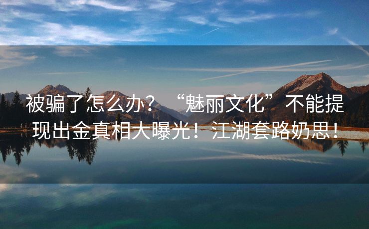被骗了怎么办？“魅丽文化”不能提现出金真相大曝光！江湖套路奶思！