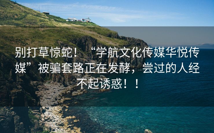 别打草惊蛇！“学航文化传媒华悦传媒”被骗套路正在发酵，尝过的人经不起诱惑！！
