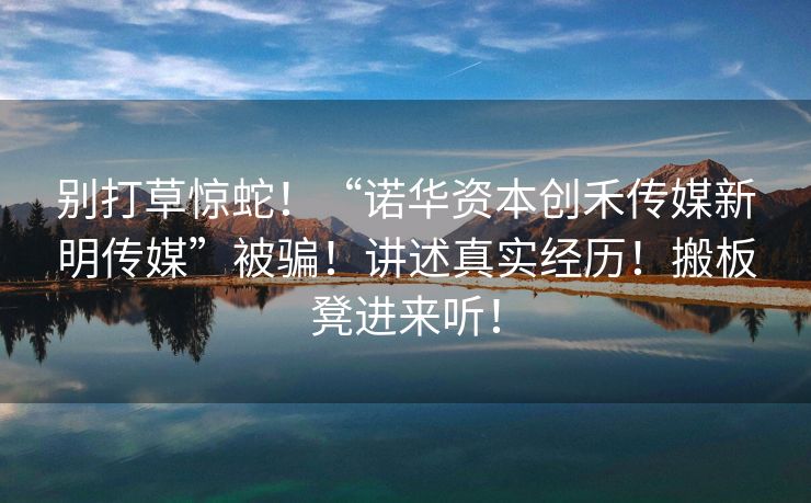 别打草惊蛇！“诺华资本创禾传媒新明传媒”被骗！讲述真实经历！搬板凳进来听！