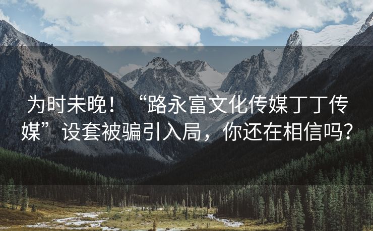 为时未晚！“路永富文化传媒丁丁传媒”设套被骗引入局，你还在相信吗？
