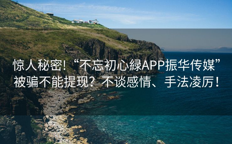 惊人秘密!“不忘初心緑APP振华传媒”被骗不能提现？不谈感情、手法凌厉！