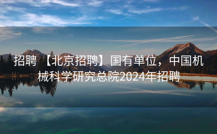 招聘 【北京招聘】国有单位，中国机械科学研究总院2024年招聘