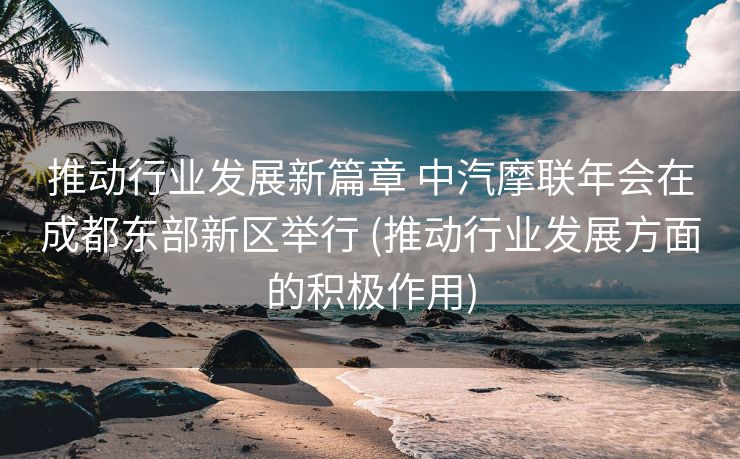 推动行业发展新篇章 中汽摩联年会在成都东部新区举行 (推动行业发展方面的积极作用)