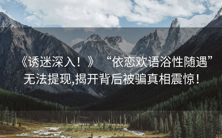 《诱迷深入！》“依恋欢语浴性随遇”无法提现,揭开背后被骗真相震惊！
