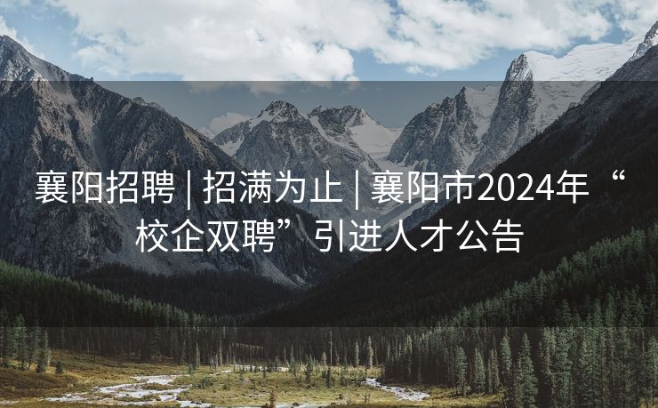 襄阳招聘 | 招满为止 | 襄阳市2024年“校企双聘”引进人才公告